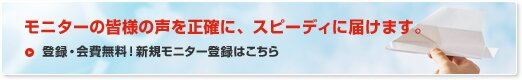 モニターの皆様の声を正確に、スピーディに届けます。 登録・会費無料！新規モニター登録はこちら